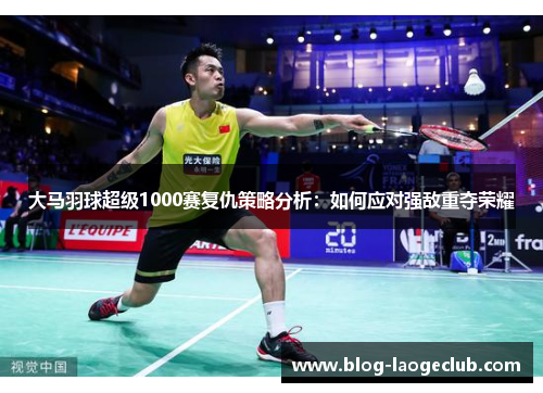 大马羽球超级1000赛复仇策略分析：如何应对强敌重夺荣耀