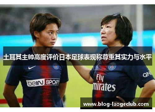 土耳其主帅高度评价日本足球表现称尊重其实力与水平