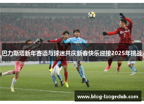 巴力斯塔新年寄语与球迷共庆新春快乐迎接2025年挑战