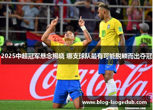 2025中超冠军悬念揭晓 哪支球队最有可能脱颖而出夺冠