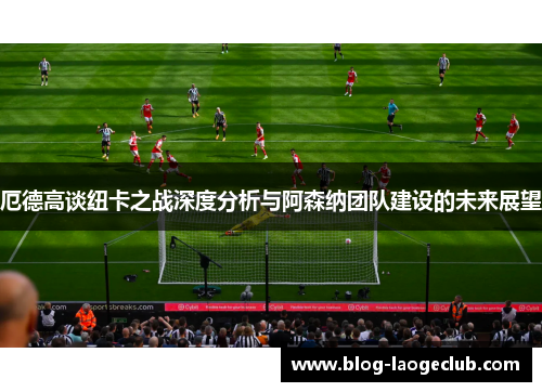 厄德高谈纽卡之战深度分析与阿森纳团队建设的未来展望