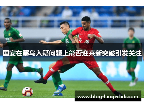 国安在塞鸟入籍问题上能否迎来新突破引发关注