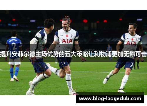 提升安菲尔德主场优势的五大策略让利物浦更加无懈可击