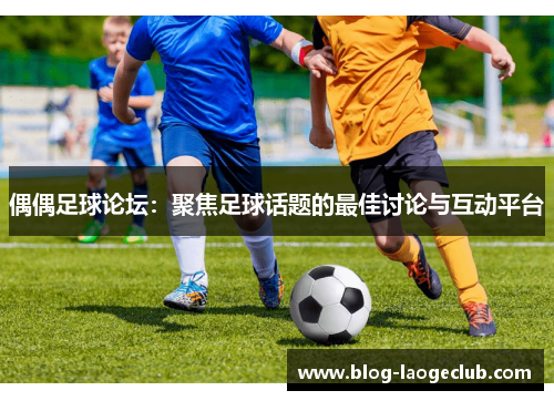 偶偶足球论坛：聚焦足球话题的最佳讨论与互动平台