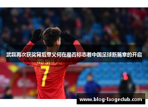 武磊再次获奖背后意义何在是否标志着中国足球新篇章的开启