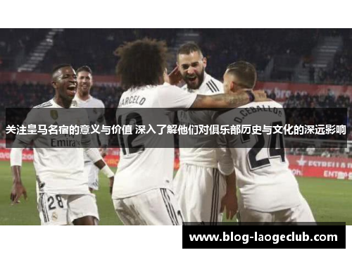 关注皇马名宿的意义与价值 深入了解他们对俱乐部历史与文化的深远影响