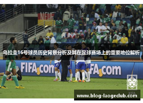 乌拉圭16号球员历史背景分析及其在足球赛场上的重要地位解析