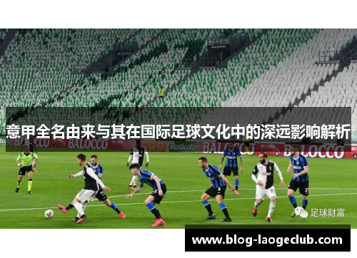 意甲全名由来与其在国际足球文化中的深远影响解析