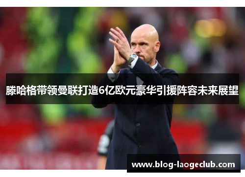 滕哈格带领曼联打造6亿欧元豪华引援阵容未来展望