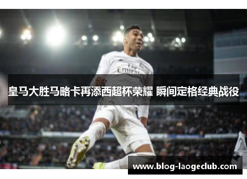 皇马大胜马略卡再添西超杯荣耀 瞬间定格经典战役