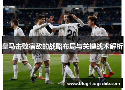 皇马击败宿敌的战略布局与关键战术解析