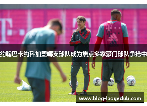 约翰巴卡约科加盟哪支球队成为焦点多家豪门球队争抢中