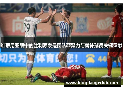 维蒂尼亚眼中的胜利源泉是团队凝聚力与替补球员关键贡献