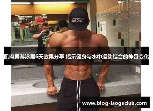 肌肉男游泳第6天效果分享 揭示健身与水中运动结合的神奇变化