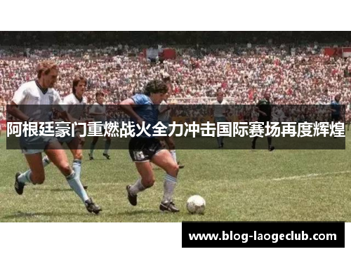 阿根廷豪门重燃战火全力冲击国际赛场再度辉煌