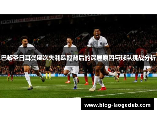 巴黎圣日耳曼屡次失利欧冠背后的深层原因与球队挑战分析