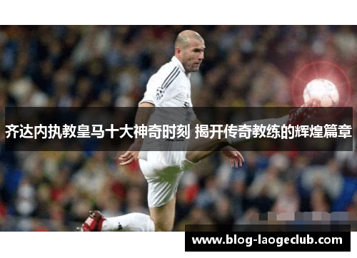 齐达内执教皇马十大神奇时刻 揭开传奇教练的辉煌篇章