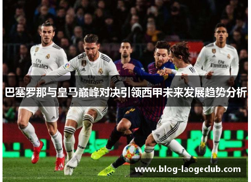 巴塞罗那与皇马巅峰对决引领西甲未来发展趋势分析