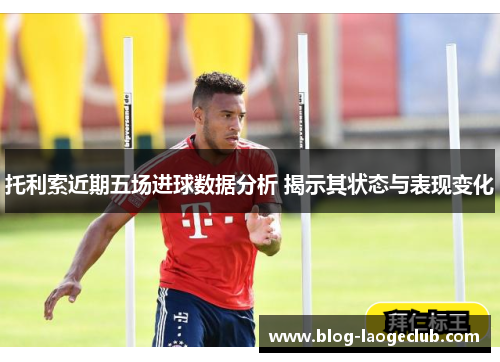 托利索近期五场进球数据分析 揭示其状态与表现变化