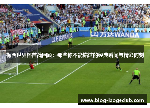 梅西世界杯首战回顾：那些你不能错过的经典瞬间与精彩时刻