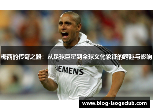 梅西的传奇之路：从足球巨星到全球文化象征的跨越与影响