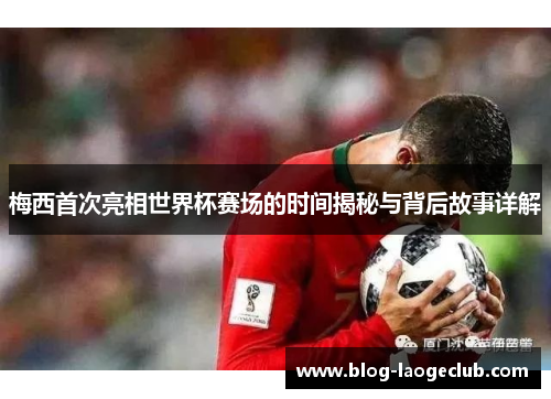 梅西首次亮相世界杯赛场的时间揭秘与背后故事详解