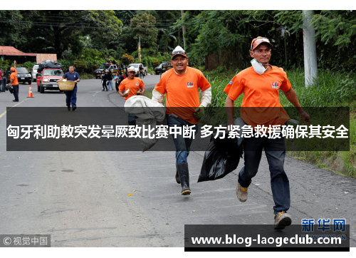 匈牙利助教突发晕厥致比赛中断 多方紧急救援确保其安全 匈牙利助教突发晕厥致比赛中断 多方紧急救援确保其安全