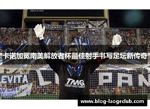 卡诺加冕南美解放者杯最佳射手书写足坛新传奇 卡诺加冕南美解放者杯最佳射手书写足坛新传奇