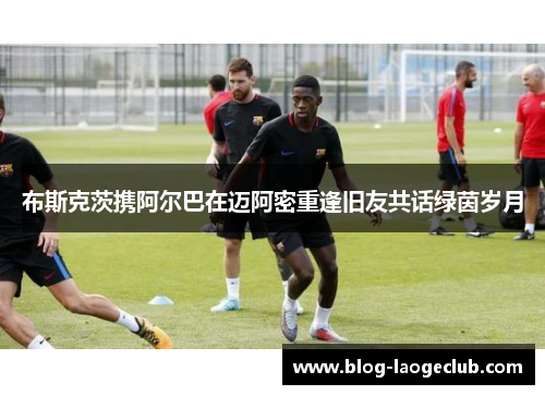 布斯克茨携阿尔巴在迈阿密重逢旧友共话绿茵岁月