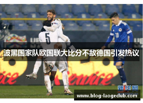 波黑国家队欧国联大比分不敌德国引发热议 波黑国家队欧国联大比分不敌德国引发热议