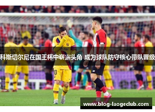 科斯切尔尼在国王杯中崭露头角 成为球队防守核心带队晋级