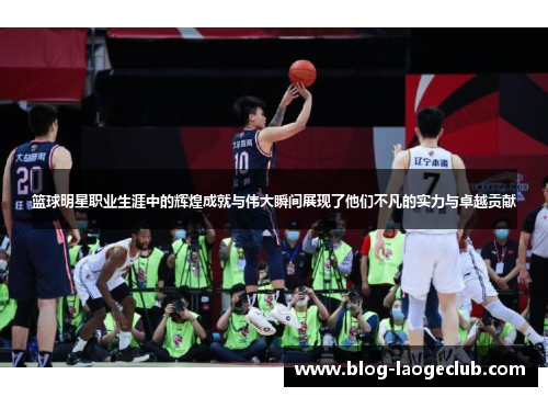 篮球明星职业生涯中的辉煌成就与伟大瞬间展现了他们不凡的实力与卓越贡献 篮球明星职业生涯中的辉煌成就与伟大瞬间展现了他们不凡的实力与卓越贡献