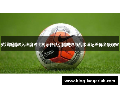 英超新援融入速度对比揭示各队引援成效与战术适配差异全景观察
