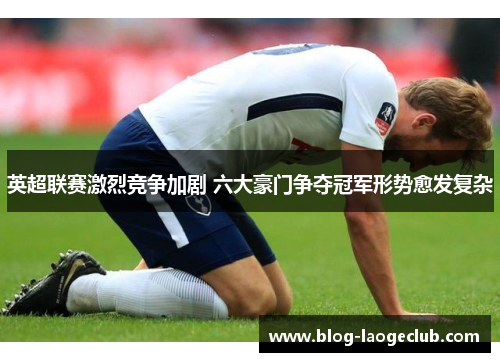 英超联赛激烈竞争加剧 六大豪门争夺冠军形势愈发复杂