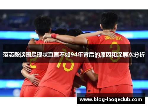 范志毅谈国足现状直言不如94年背后的原因和深层次分析